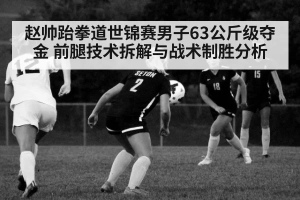 赵帅跆拳道世锦赛男子63公斤级夺金 前腿技术拆解与战术制胜分析