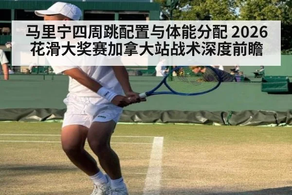 马里宁四周跳配置与体能分配 2026花滑大奖赛加拿大站战术深度前瞻